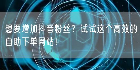 想要增加抖音粉丝？试试这个高效的自助下单网站！