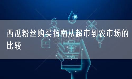 西瓜粉丝购买指南从超市到农市场的比较