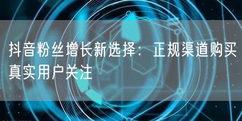 抖音粉丝增长新选择：正规渠道购买真实用户关注
