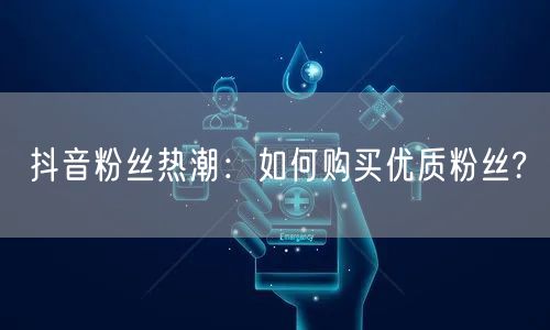 抖音粉丝热潮：如何购买优质粉丝?