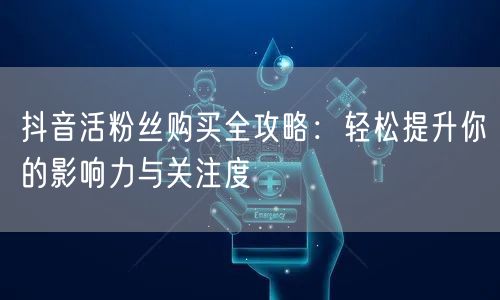 抖音活粉丝购买全攻略：轻松提升你的影响力与关注度