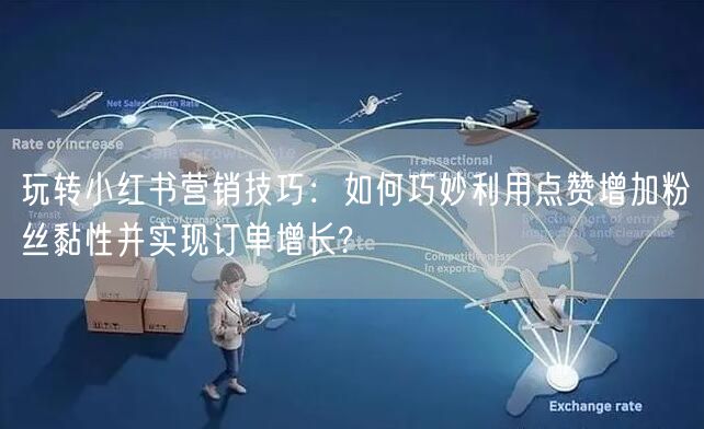 玩转小红书营销技巧：如何巧妙利用点赞增加粉丝黏性并实现订单增长?