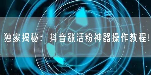独家揭秘：抖音涨活粉神器操作教程！