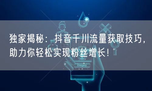 独家揭秘：抖音千川流量获取技巧，助力你轻松实现粉丝增长！