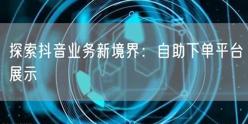 探索抖音业务新境界：自助下单平台展示