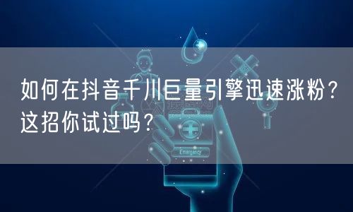 如何在抖音千川巨量引擎迅速涨粉？这招你试过吗？