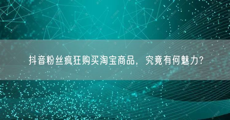 抖音粉丝疯狂购买淘宝商品，究竟有何魅力？