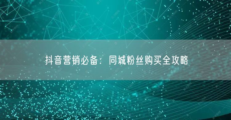 抖音营销必备：同城粉丝购买全攻略