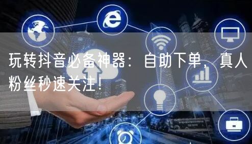 玩转抖音必备神器：自助下单，真人粉丝秒速关注！