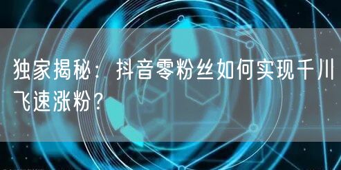 独家揭秘：抖音零粉丝如何实现千川飞速涨粉？