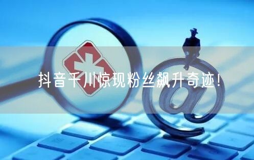 抖音千川惊现粉丝飙升奇迹！