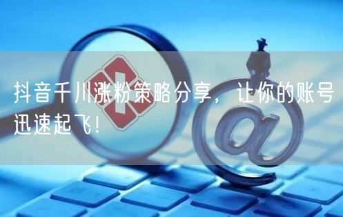抖音千川涨粉策略分享，让你的账号迅速起飞！