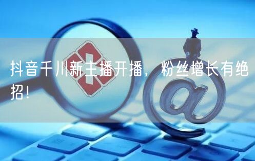 抖音千川新主播开播，粉丝增长有绝招！