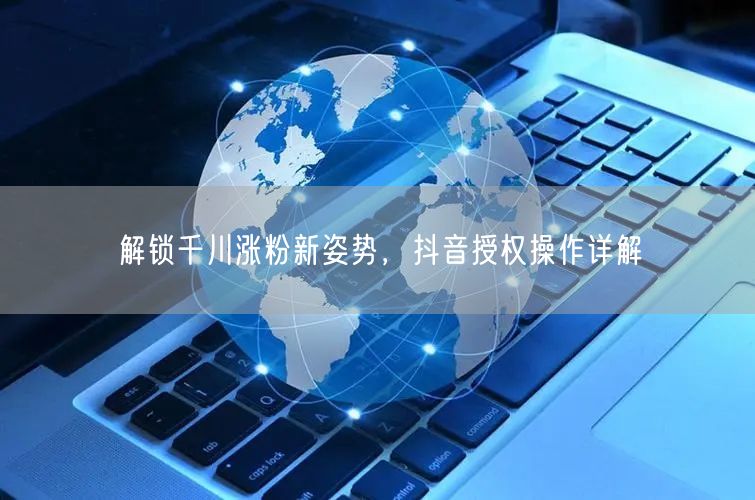 解锁千川涨粉新姿势，抖音授权操作详解