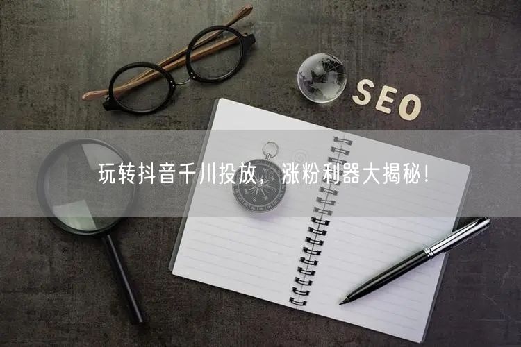 玩转抖音千川投放，涨粉利器大揭秘！