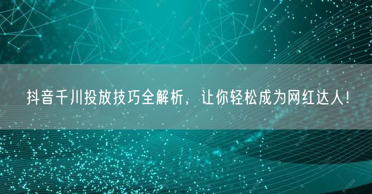 抖音千川投放技巧全解析，让你轻松成为网红达人！