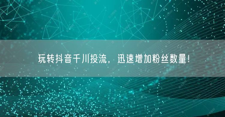 玩转抖音千川投流，迅速增加粉丝数量！
