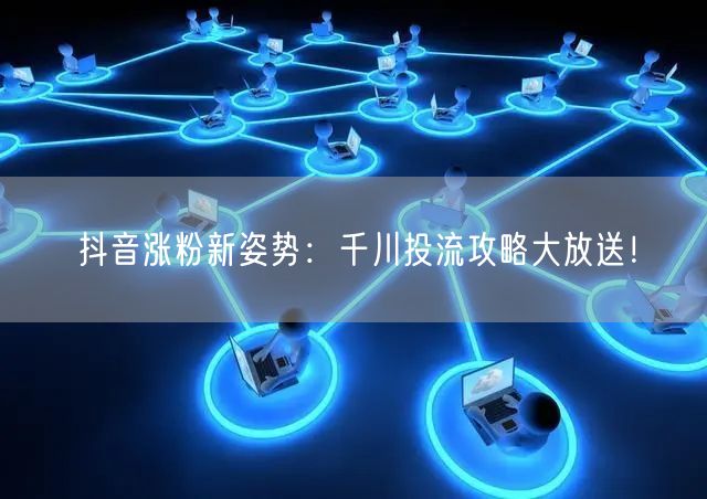 抖音涨粉新姿势：千川投流攻略大放送！