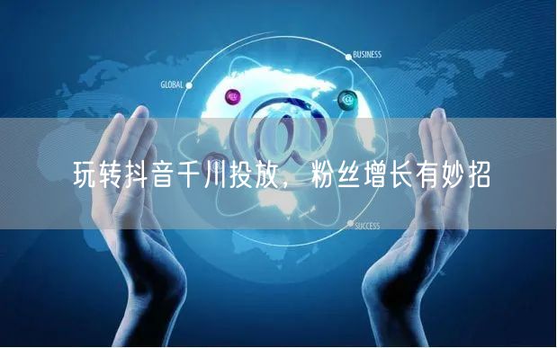 玩转抖音千川投放，粉丝增长有妙招