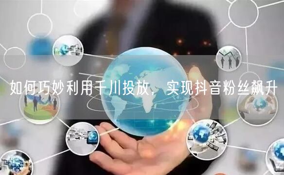 如何巧妙利用千川投放，实现抖音粉丝飙升