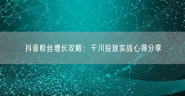 抖音粉丝增长攻略：千川投放实战心得分享