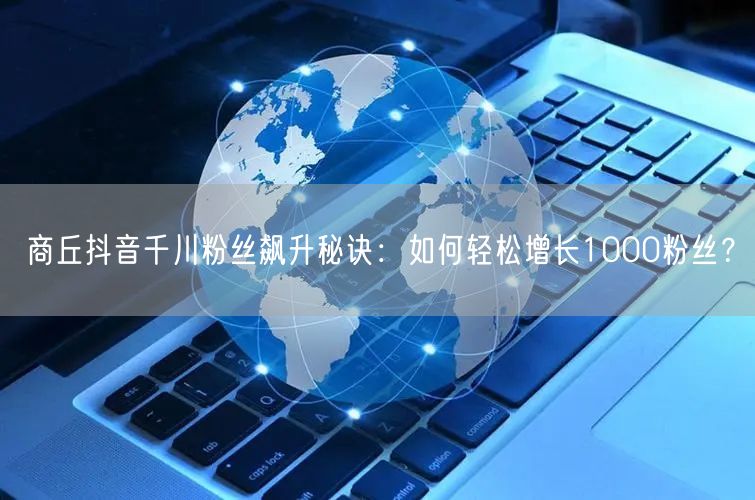 商丘抖音千川粉丝飙升秘诀：如何轻松增长1000粉丝？