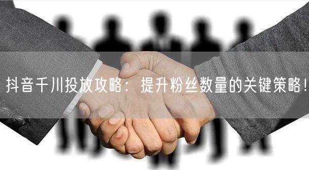 抖音千川投放攻略：提升粉丝数量的关键策略！