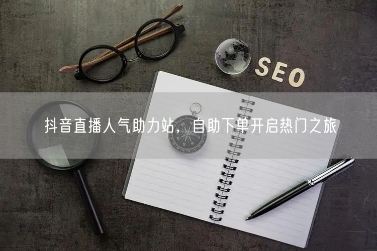 抖音直播人气助力站，自助下单开启热门之旅