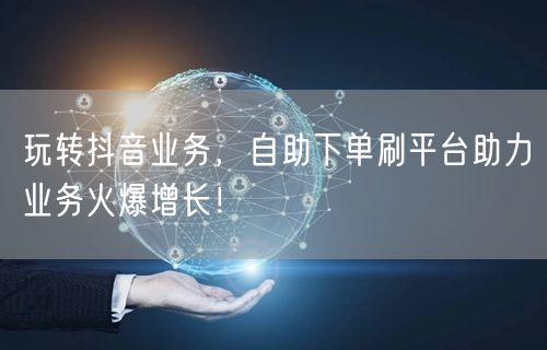 玩转抖音业务，自助下单刷平台助力业务火爆增长！