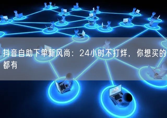 抖音自助下单新风尚：24小时不打烊，你想买的都有
