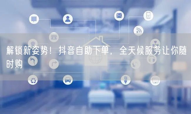 解锁新姿势！抖音自助下单，全天候服务让你随时购