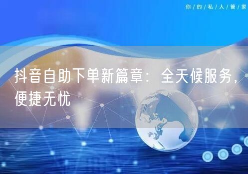 抖音自助下单新篇章：全天候服务，便捷无忧