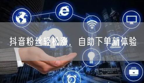 抖音粉丝轻松涨，自助下单新体验