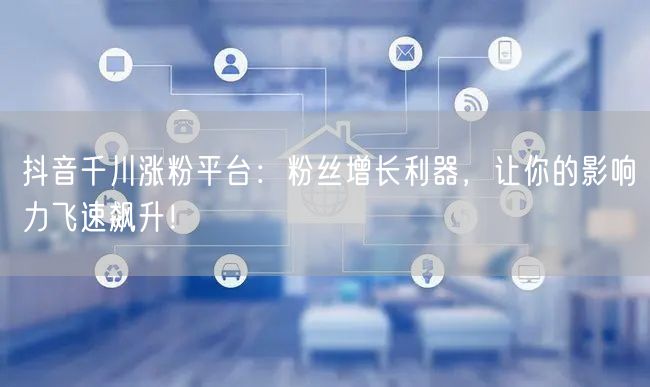 抖音千川涨粉平台：粉丝增长利器，让你的影响力飞速飙升！