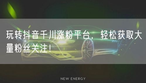 玩转抖音千川涨粉平台，轻松获取大量粉丝关注！