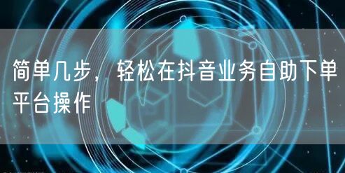 简单几步，轻松在抖音业务自助下单平台操作