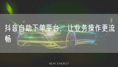 抖音自助下单平台，让业务操作更流畅