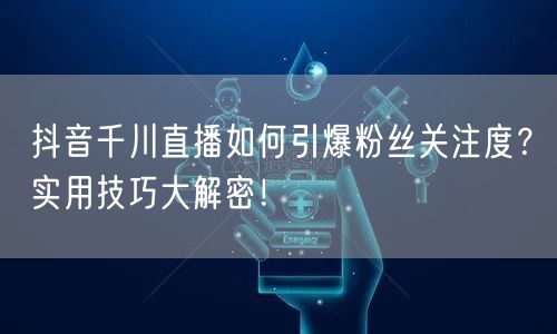 抖音千川直播如何引爆粉丝关注度？实用技巧大解密！