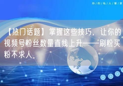【热门话题】掌握这些技巧，让你的视频号粉丝数量直线上升——刷粉买粉不求人
