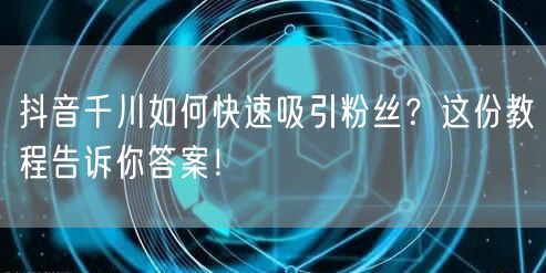 抖音千川如何快速吸引粉丝？这份教程告诉你答案！