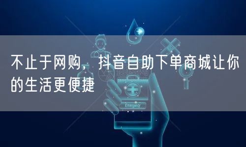 不止于网购，抖音自助下单商城让你的生活更便捷