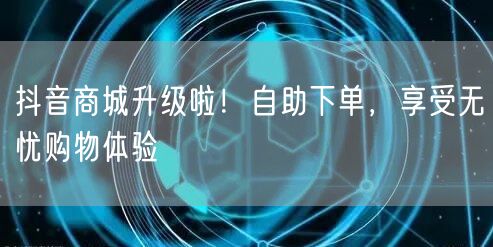 抖音商城升级啦！自助下单，享受无忧购物体验