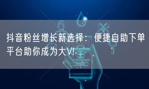 抖音粉丝增长新选择：便捷自助下单平台助你成为大V!