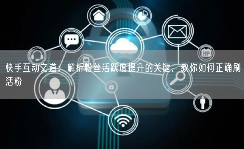 快手互动之道：解析粉丝活跃度提升的关键，教你如何正确刷活粉