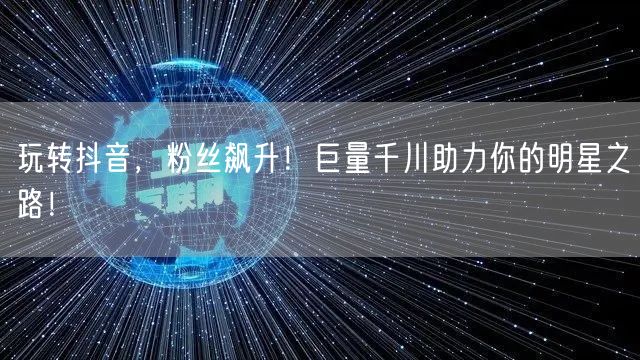 玩转抖音，粉丝飙升！巨量千川助力你的明星之路！