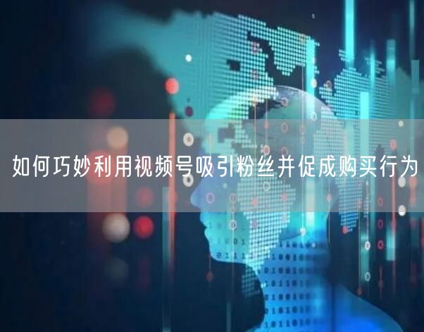 如何巧妙利用视频号吸引粉丝并促成购买行为