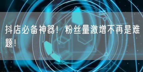 抖店必备神器！粉丝量激增不再是难题！