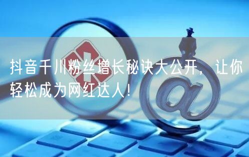 抖音千川粉丝增长秘诀大公开,让你轻松成为网红达人!