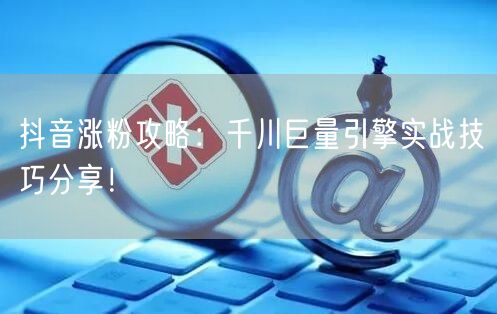 抖音涨粉攻略：千川巨量引擎实战技巧分享！