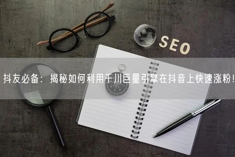 抖友必备：揭秘如何利用千川巨量引擎在抖音上快速涨粉！